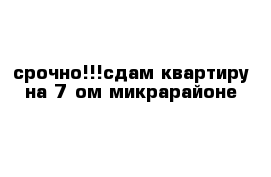 срочно!!!сдам квартиру на 7-ом микрарайоне